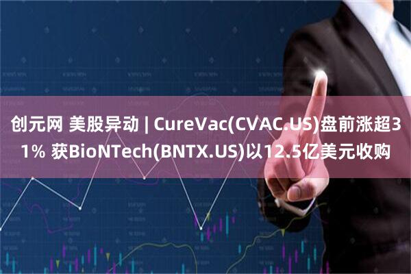 创元网 美股异动 | CureVac(CVAC.US)盘前涨超31% 获BioNTech(BNTX.US)以12.5亿美元收购