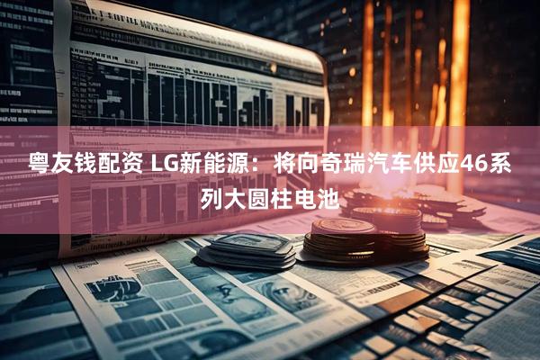 粤友钱配资 LG新能源：将向奇瑞汽车供应46系列大圆柱电池