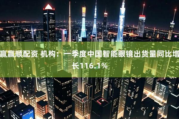赢赢顺配资 机构:一季度中国智能眼镜出货量同比增长116.1%