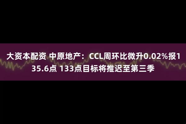 大资本配资 中原地产：CCL周环比微升0.02%报135.6点 133点目标将推迟至第三季
