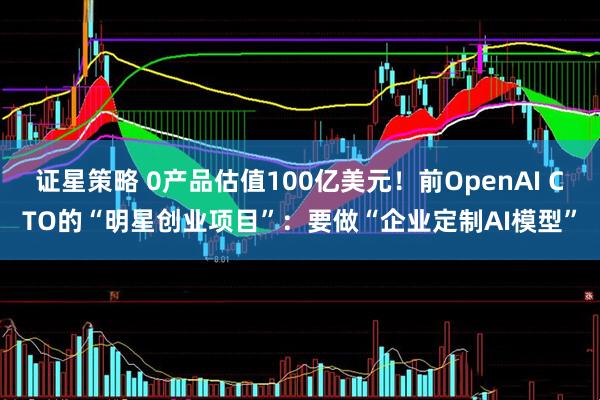 证星策略 0产品估值100亿美元！前OpenAI CTO的“明星创业项目”：要做“企业定制AI模型”