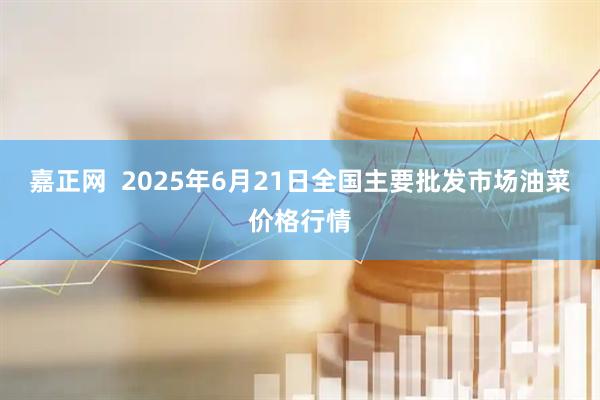 嘉正网  2025年6月21日全国主要批发市场油菜价格行情