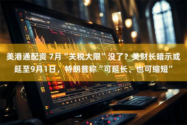 美港通配资 7月“关税大限”没了？美财长暗示或延至9月1日，特朗普称“可延长、也可缩短”