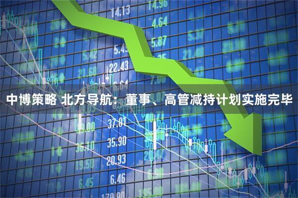 中博策略 北方导航：董事、高管减持计划实施完毕