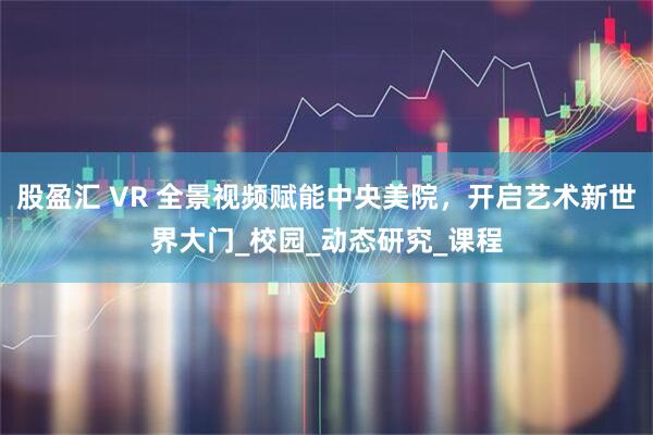 股盈汇 VR 全景视频赋能中央美院，开启艺术新世界大门_校园_动态研究_课程