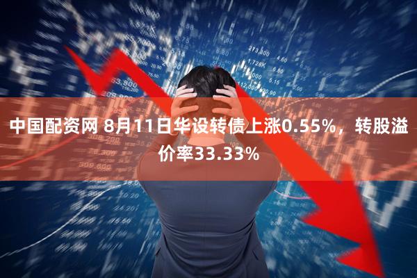 中国配资网 8月11日华设转债上涨0.55%，转股溢价率33.33%