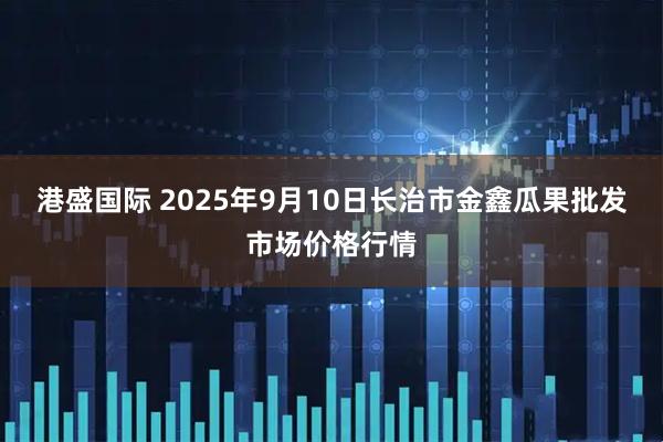 港盛国际 2025年9月10日长治市金鑫瓜果批发市场价格行情