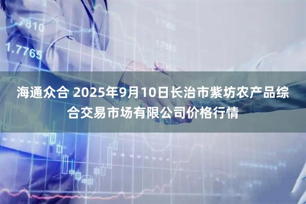 海通众合 2025年9月10日长治市紫坊农产品综合交易市场有限公司价格行情