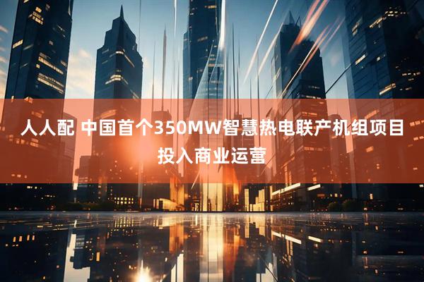 人人配 中国首个350MW智慧热电联产机组项目投入商业运营