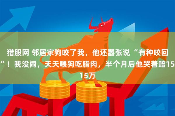猎股网 邻居家狗咬了我，他还嚣张说 “有种咬回去”！我没闹，天天喂狗吃腊肉，半个月后他哭着赔15万