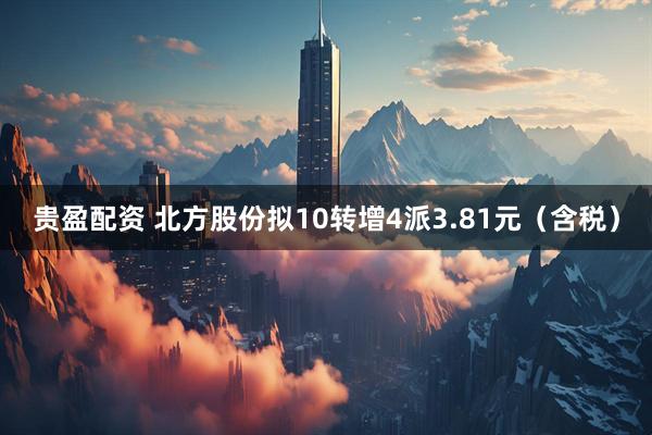 贵盈配资 北方股份拟10转增4派3.81元（含税）