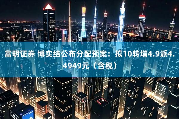 富明证券 博实结公布分配预案：拟10转增4.9派4.4949元（含税）