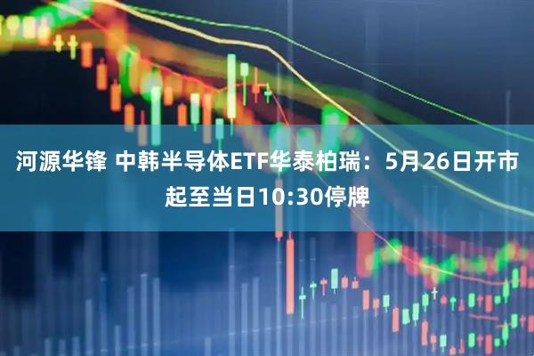 河源华锋 中韩半导体ETF华泰柏瑞：5月26日开市起至当日10:30停牌