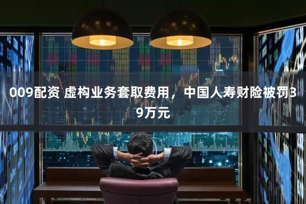 009配资 虚构业务套取费用，中国人寿财险被罚39万元