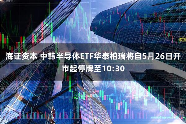 海证资本 中韩半导体ETF华泰柏瑞将自5月26日开市起停牌至10:30
