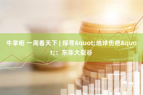 牛掌柜 一周看天下 | 探寻"地球伤疤"：东非大裂谷